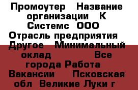 Промоутер › Название организации ­ К Системс, ООО › Отрасль предприятия ­ Другое › Минимальный оклад ­ 35 000 - Все города Работа » Вакансии   . Псковская обл.,Великие Луки г.